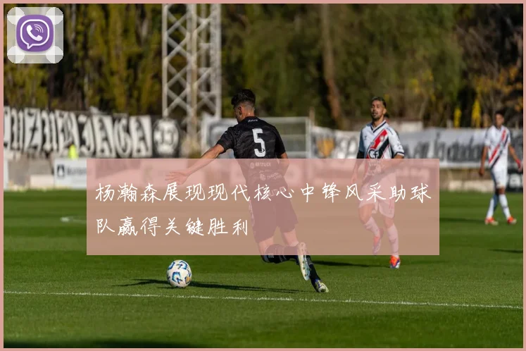 杨瀚森展现现代核心中锋风采助球队赢得关键胜利